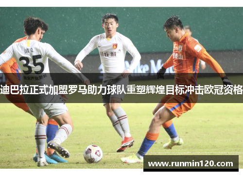迪巴拉正式加盟罗马助力球队重塑辉煌目标冲击欧冠资格