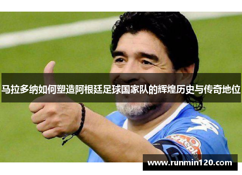 马拉多纳如何塑造阿根廷足球国家队的辉煌历史与传奇地位