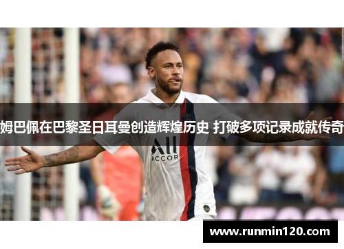 姆巴佩在巴黎圣日耳曼创造辉煌历史 打破多项记录成就传奇