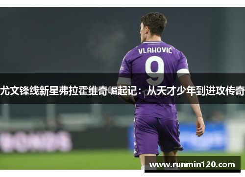 尤文锋线新星弗拉霍维奇崛起记：从天才少年到进攻传奇