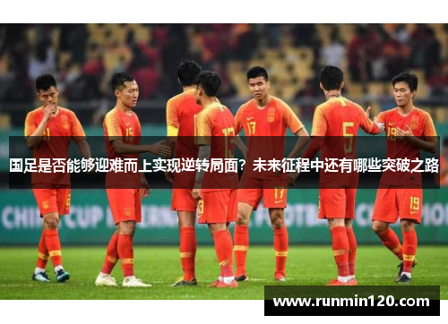 国足是否能够迎难而上实现逆转局面？未来征程中还有哪些突破之路