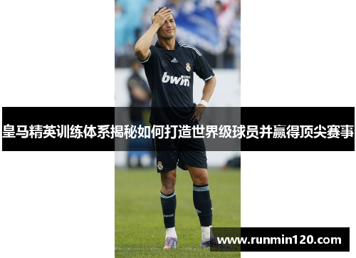 皇马精英训练体系揭秘如何打造世界级球员并赢得顶尖赛事