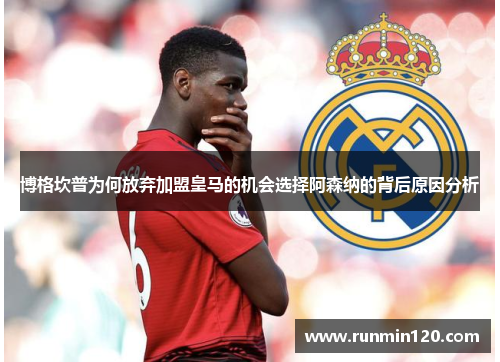 博格坎普为何放弃加盟皇马的机会选择阿森纳的背后原因分析