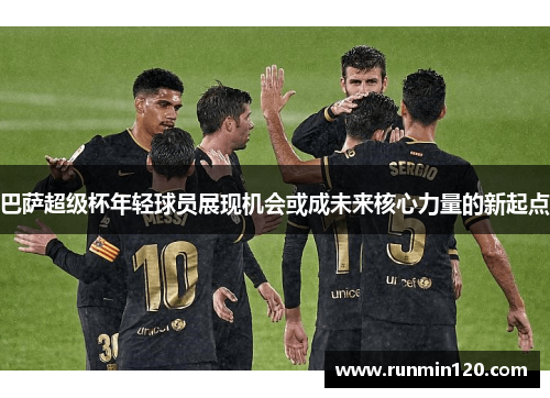 巴萨超级杯年轻球员展现机会或成未来核心力量的新起点